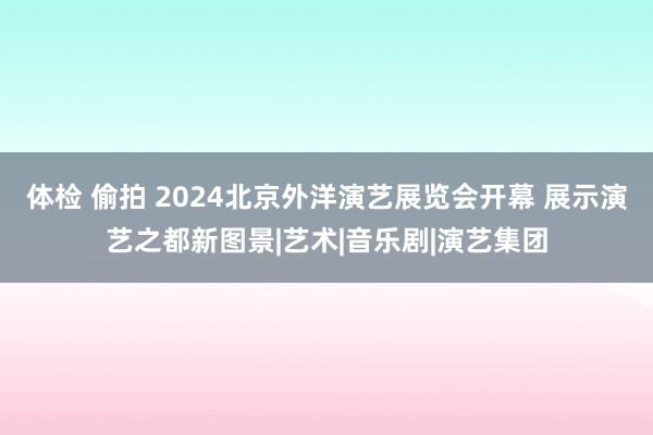 体检 偷拍 2024北京外洋演艺展览会开幕 展示演艺之都新图景|艺术|音乐剧|演艺集团