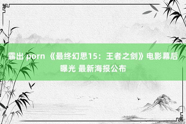 露出 porn 《最终幻思15：王者之剑》电影幕后曝光 最新海报公布