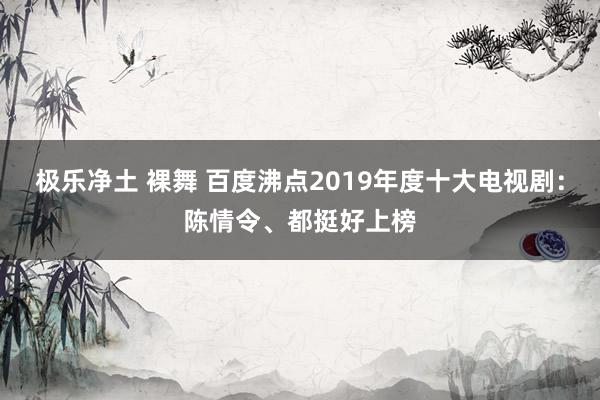 极乐净土 裸舞 百度沸点2019年度十大电视剧：陈情令、都挺好上榜