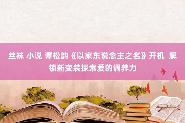 丝袜 小说 谭松韵《以家东说念主之名》开机  解锁新变装探索爱的调养力