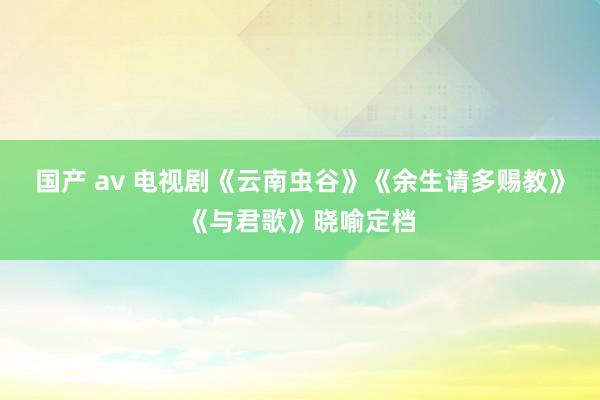 国产 av 电视剧《云南虫谷》《余生请多赐教》《与君歌》晓喻定档