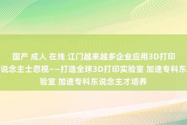 国产 成人 在线 江门越来越多企业应用3D打印技巧，业内东说念主士忽视——打造全球3D打印实验室 加速专科东说念主才培养