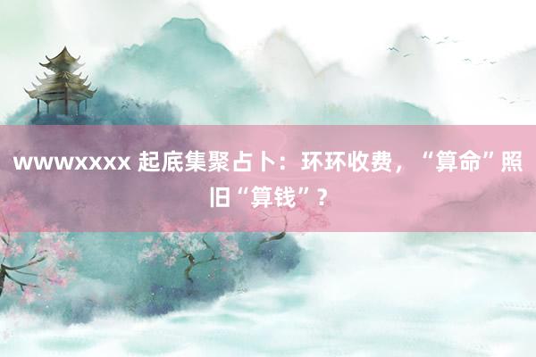 wwwxxxx 起底集聚占卜：环环收费，“算命”照旧“算钱”？