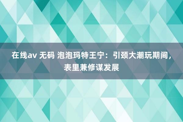 在线av 无码 泡泡玛特王宁：引颈大潮玩期间，表里兼修谋发展