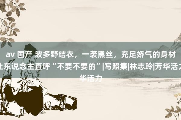 av 国产 波多野结衣，一袭黑丝，充足娇气的身材让东说念主直呼“不要不要的”|写照集|林志玲|芳华活力