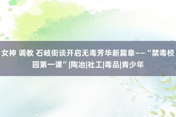 女神 调教 石岐街谈开启无毒芳华新篇章——“禁毒校园第一课”|陶冶|社工|毒品|青少年