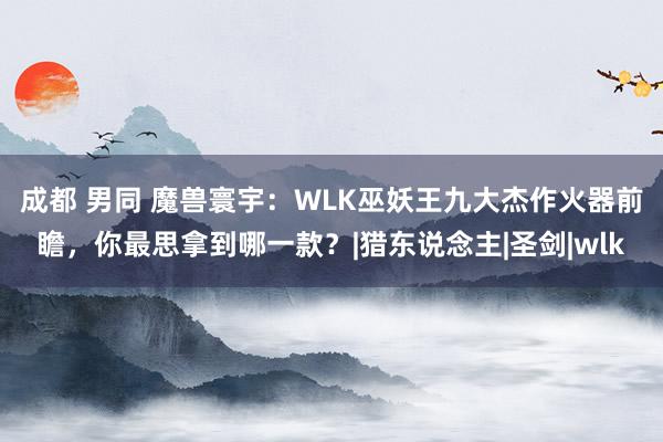 成都 男同 魔兽寰宇：WLK巫妖王九大杰作火器前瞻，你最思拿到哪一款？|猎东说念主|圣剑|wlk