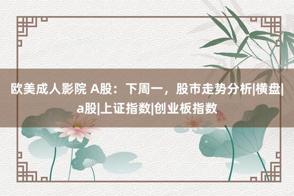 欧美成人影院 A股：下周一，股市走势分析|横盘|a股|上证指数|创业板指数