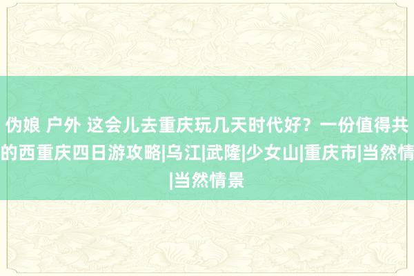 伪娘 户外 这会儿去重庆玩几天时代好？一份值得共享的西重庆四日游攻略|乌江|武隆|少女山|重庆市|当然情景