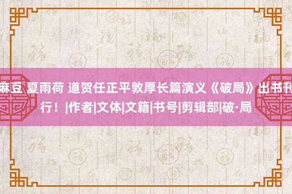 麻豆 夏雨荷 道贺任正平敦厚长篇演义《破局》出书刊行！|作者|文体|文籍|书号|剪辑部|破·局