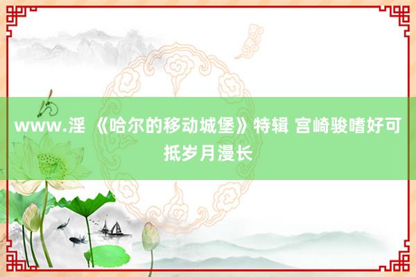 www.淫 《哈尔的移动城堡》特辑 宫崎骏嗜好可抵岁月漫长