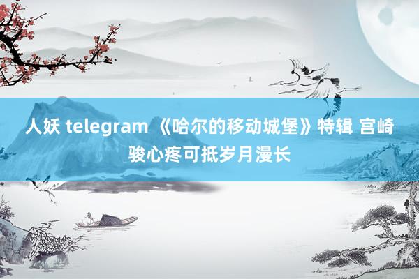 人妖 telegram 《哈尔的移动城堡》特辑 宫崎骏心疼可抵岁月漫长