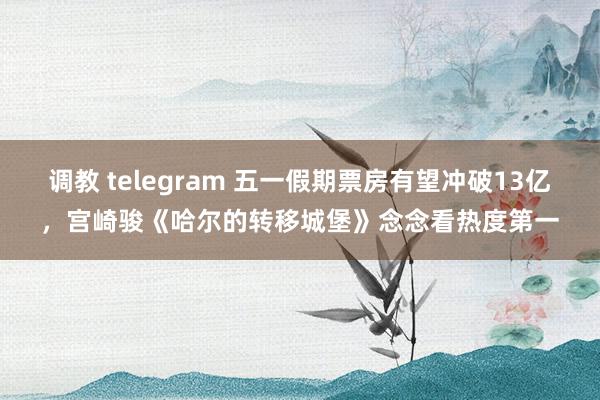 调教 telegram 五一假期票房有望冲破13亿，宫崎骏《哈尔的转移城堡》念念看热度第一