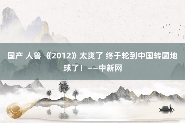 国产 人兽 《2012》太爽了 终于轮到中国转圜地球了！——中新网